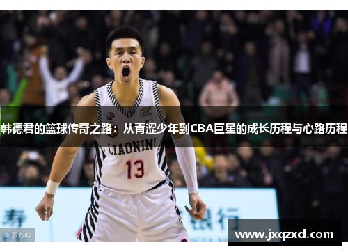 韩德君的篮球传奇之路：从青涩少年到CBA巨星的成长历程与心路历程