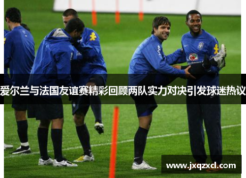 爱尔兰与法国友谊赛精彩回顾两队实力对决引发球迷热议